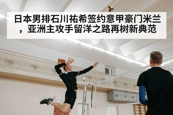 日本男排石川祐希签约意甲豪门米兰，亚洲主攻手留洋之路再树新典范